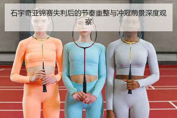 石宇奇亚锦赛失利后的节奏重整与冲冠前景深度观察